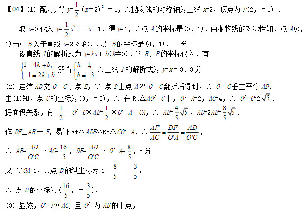 (1) 配方,得y= 12 (x–2)2  –1，∴抛物线的对称轴为直线x=2，顶点为P(2，–1) ． 取x=0代入y= 12 x2  –2x＋1，得y=1，∴点A的坐标是(0，1)．由抛物线的对称性知，点A(0，1)与点B关于直线x=2对称，∴点B的坐标是(4，1)． 2分  设直线l的解析式为y=kx＋b(k≠0)，将B、P的坐标代入，有 14,12,kbkb 解得1, 3.kb∴直线l的解析式为y=x–3．3分 (2) 连结AD交O′C于点E，∵ 点D由点A沿O′C翻折后得到，∴ O′C垂直平分AD． [来源:Z。xx。k.Com]   由(1)知，点C的坐标为(0，–3)，∴ 在Rt△AO′C中，O′A=2，AC=4，∴ O′C=25．  据面积关系，有 12×O′C×AE=12×O′A×CA，∴ AE=455，AD=2AE=8 55 ．  作DF⊥AB于F，易证Rt△ADF∽Rt△CO′A，∴AFDFAD ACOAOC  ， ∴ AF=ADOC·AC=165，DF=ADOC·O′A=8 5 ，5分  又 ∵OA=1，∴点D的纵坐标为1–85= –3 5 ，  ∴ 点D的坐标为(165，–3 5 )．  (3) 显然，O′P∥AC，且O′为AB的中点，            ∴ 点P是线段BC的中点，∴ S△DPC= S△DPB ． 故要使S△DQC= S△DPB，只需S△DQC=S△DPC ．    过P作直线m与CD平行，则直线m上的任意一点与CD构成的三角形的面积都等于S△DPC ，故m与抛物线的交点即符合条件的Q点．  容易求得过点C(0，–3)、D(165，–35 )的直线的解析式为y=3 4x–3，  据直线m的作法，可以求得直线m的解析式为y=34x–5 2 ．[来源:学_科_网]   令12x2–2x＋1=34x–52，解得 x1=2，x2=72，代入y=34x–52，得y1= –1，y2=18 ， 因此，抛物线上存在两点Q1(2，–1)(即点P)和Q2( 72，1 8 )，使得S△DQC= S△DPB．