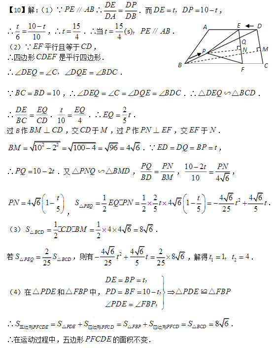 解：（1）∵PEAB∥∴ DEDP DADB ．而10DEtDPt，， ∴10610tt，∴154 t．∴当15(s)4tPEAB ，∥． （2）∵EF平行且等于CD，来源学科网  ∴四边形CDEF是平行四边形．  ∴DEQCDQEBDC，．  ∵10BCBD，∴DEQCDQEBDC．∴DEQBCD△∽△．  ∴ DEEQBCCD．104tEQ．∴2 5 EQt． 过B作BMCD⊥，交CD于M，过P作PNEF⊥，交EF于N．  2210210049646BM．∵EDDQBPt，  ∴102PQt．又PNQBMD△∽△， PQPNBDBM，1021046 tPN ， 4615tPN，211246464612255255PEQtSEQPNttt  △．  （3）114468622 BCDSCDBM△． 若225PEQBCDSS △△，则有2464628625525 tt，解得1214tt，． （4）在PDE△和FBP△中，10DEBPtPDBFtPDEFBPPDEFBP   ， ，△≌△，  ∴PDEPFCDEPFCDSSS△五边形四边形FBPPFCDSS△四边形86BCDS△． ∴在运动过程中，五边形PFCDE的面积不变．