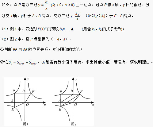 如图，点P是双曲线 上一动点，过点P作x轴、y轴的垂线，分别交x轴、y轴于A、B两点，交双曲线y=  （0＜k2＜|k1|）于E、F两点． （1）图1中，四边形PEOF的面积S1=    ▲    (用含k1、k2的式子表示)； （2）图2中，设P点坐标为（－4，3）． ①判断EF与AB的位置关系，并证明你的结论； ②记 ，S2是否有最小值？若有，求出其最小值；若没有，请说明理由。