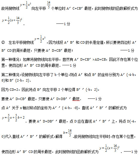 故将抛物线 向左平移 个单位时A′C+CB′最短，此时抛物线的函数解析式为 ．					……1分 ②　左右平移抛物线 ，因为线段A′B′和CD的长是定值，所以要使四边形A′B′CD的周长最短，只要使A′D+CB′最短；							 ……1分 第一种情况：如果将抛物线向右平移，显然有A′D+CB′>AD+CB，因此不存在某个位置，使四边形A′B′CD的周长最短．……1分 第二种情况：设抛物线向左平移了b个单位，则点A′和点B′的坐标分别为A′(-4-b，8)和B′(2-b，2)． 因为CD=2，因此将点B′向左平移2个单位得B′′(-b，2)， 要使A′D+CB′最短，只要使A′D+DB′′最短．	　……1分 点A′关于x轴对称点的坐标为A′′(-4-b，-8)，直线A′′B′′的解析式为 ．要使A′D+DB′′最短，点D应在直线A′′B′′上，将点D(-4，0)代入直线A′′B′′的解析式，解得 ．故将抛物线向左平移时，存在某个位置，使四边形A′B′CD的周长最短，此时抛物线的函数解析式为 ．……1分