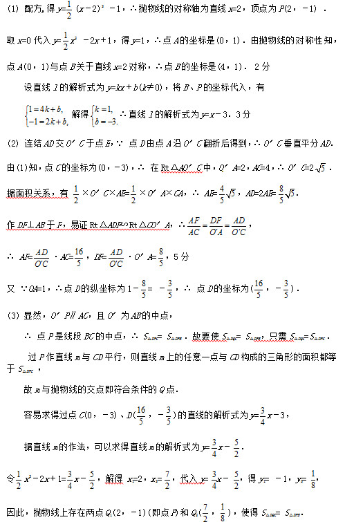 (1) 配方,得y= (x–2)2 –1，∴抛物线的对称轴为直线x=2，顶点为P(2，–1) ．
取x=0代入y= x2 –2x＋1，得y=1，∴点A的坐标是(0，1)．由抛物线的对称性知，
点A(0，1)与点B关于直线x=2对称，∴点B的坐标是(4，1)． 2分
设直线l的解析式为y=kx＋b(k≠0)，将B、P的坐标代入，有
 解得 ∴直线l的解析式为y=x–3．3分
(2) 连结AD交O′C于点E，∵ 点D由点A沿O′C翻折后得到，∴ O′C垂直平分AD．[来源:Z。xx。k.Com]
由(1)知，点C的坐标为(0，–3)，∴ 在Rt△AO′C中，O ′A=2，AC=4，∴ O′C=2 ．
据面积关系，有  ×O′C×AE= ×O′A×CA，∴ AE= ，AD=2AE= ．
作DF⊥AB于F，易证Rt△ADF∽Rt△CO′A，∴ ，
∴ AF= •AC= ，DF= •O′A= ，5分
又 ∵OA=1，∴点D的纵坐标为1– = – ，∴ 点D的坐标为( ，– )．
(3) 显然，O′P∥AC，且O′为AB的中点，
∴ 点P是线段BC的中点，∴ S△DPC= S△DPB ．故要使S△DQC= S△DPB，只需S△DQC=S△DPC ．
 过P作直线m与CD平行，则直线m上的任意一点与CD构成的三角形的面积都等于S△DPC ，
故m与抛物线的交点即符合条件的Q点．
容易求得过点C(0，–3)、D( ，– )的直线的解析式为y= x–3，
据直线m的作法，可以求得直线m的解析式为y= x– ．[来源:学_科_网]
令 x2–2x＋1= x– ，解得 x1=2，x2= ，代入y= x– ，得y1= –1，y2= ，
因此，抛物线上存在两点Q1(2，–1)(即点P)和Q2( ， )，使得S△DQC= S△DPB．	
